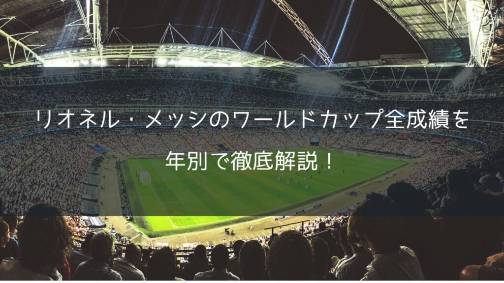 リオネル・メッシのワールドカップ全成績を年別で徹底解説！